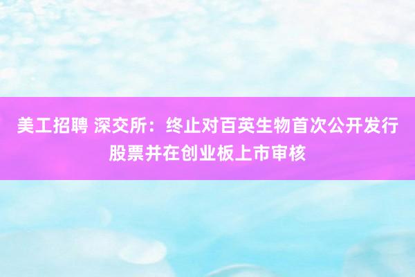 美工招聘 深交所：终止对百英生物首次公开发行股票并在创业板上市审核