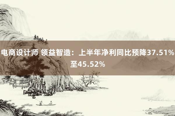 电商设计师 领益智造：上半年净利同比预降37.51%至45.52%