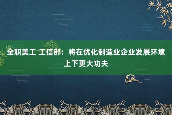 全职美工 工信部：将在优化制造业企业发展环境上下更大功夫