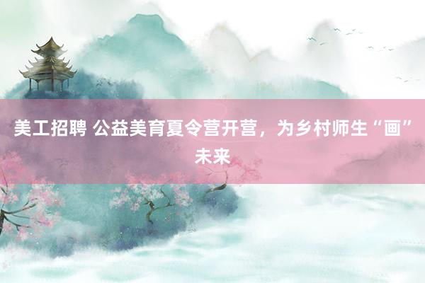 美工招聘 公益美育夏令营开营，为乡村师生“画”未来