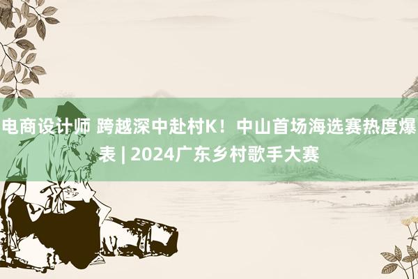 电商设计师 跨越深中赴村K！中山首场海选赛热度爆表 | 2024广东乡村歌手大赛