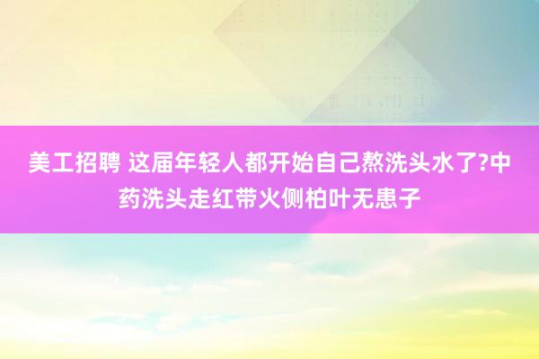 美工招聘 这届年轻人都开始自己熬洗头水了?中药洗头走红带火侧柏叶无患子