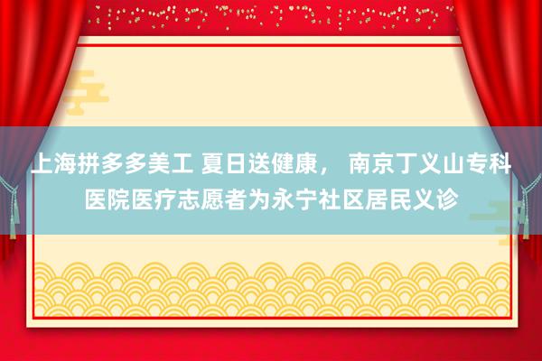 上海拼多多美工 夏日送健康， 南京丁义山专科医院医疗志愿者为永宁社区居民义诊