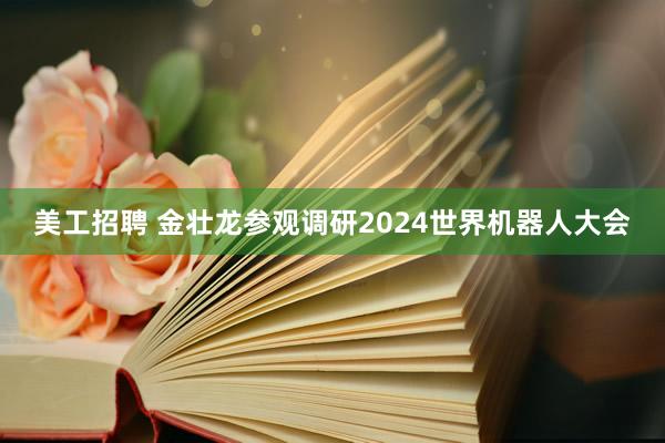 美工招聘 金壮龙参观调研2024世界机器人大会