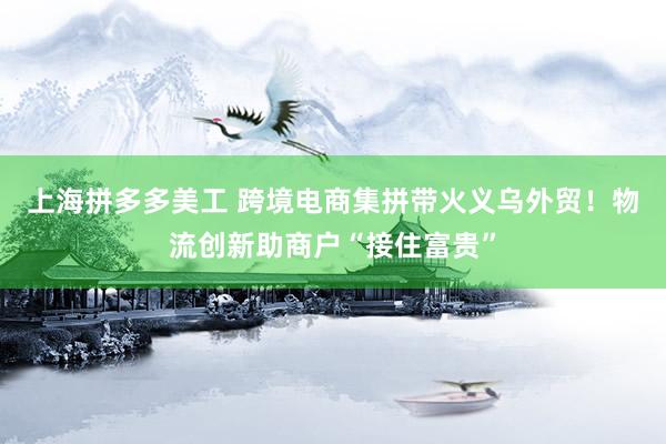 上海拼多多美工 跨境电商集拼带火义乌外贸！物流创新助商户“接住富贵”