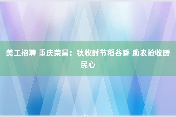 美工招聘 重庆荣昌：秋收时节稻谷香 助农抢收暖民心