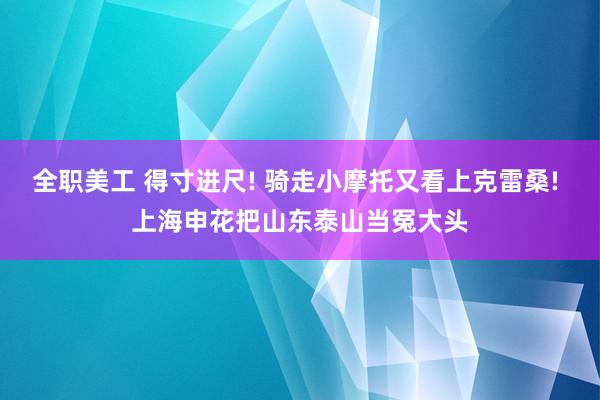 全职美工 得寸进尺! 骑走小摩托又看上克雷桑! 上海申花把山东泰山当冤大头