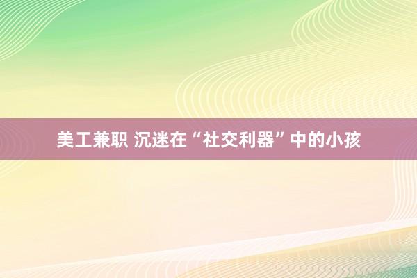 美工兼职 沉迷在“社交利器”中的小孩