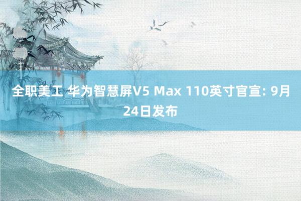 全职美工 华为智慧屏V5 Max 110英寸官宣: 9月24日发布