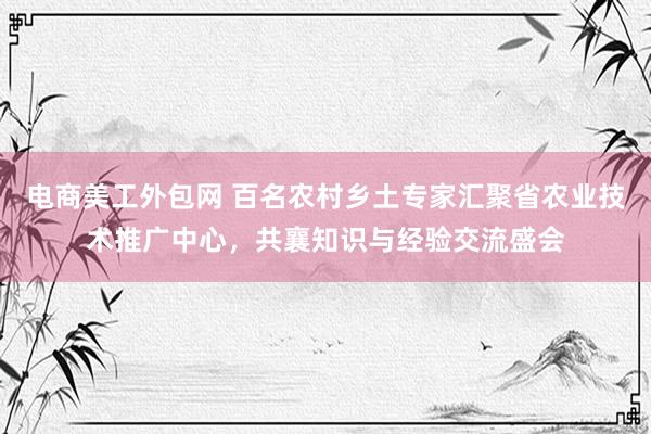 电商美工外包网 百名农村乡土专家汇聚省农业技术推广中心，共襄知识与经验交流盛会