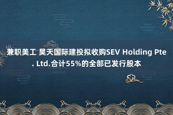 兼职美工 昊天国际建投拟收购SEV Holding Pte. Ltd.合计55%的全部已发行股本