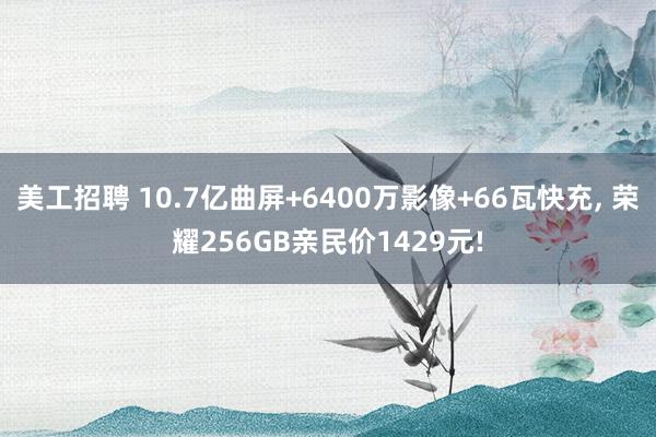 美工招聘 10.7亿曲屏+6400万影像+66瓦快充, 荣耀256GB亲民价1429元!