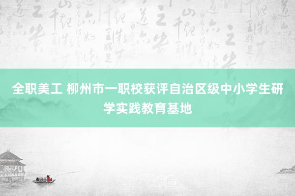 全职美工 柳州市一职校获评自治区级中小学生研学实践教育基地