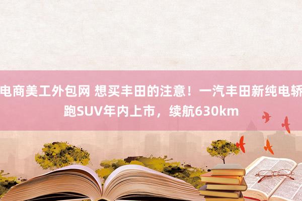 电商美工外包网 想买丰田的注意！一汽丰田新纯电轿跑SUV年内上市，续航630km