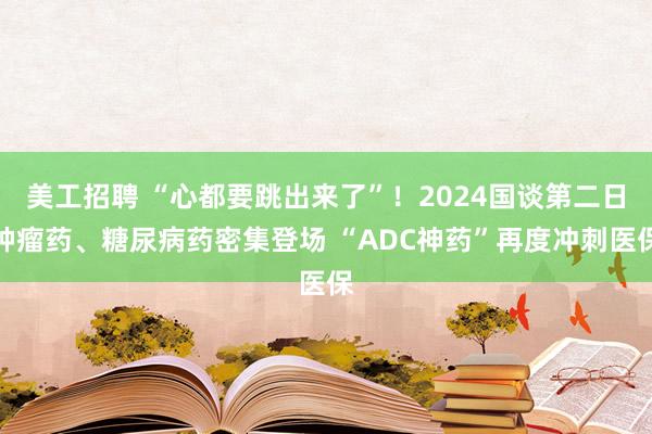 美工招聘 “心都要跳出来了”！2024国谈第二日肿瘤药、糖尿病药密集登场 “ADC神药”再度冲刺医保