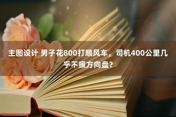 主图设计 男子花800打顺风车，司机400公里几乎不摸方向盘？