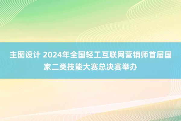 主图设计 2024年全国轻工互联网营销师首届国家二类技能大赛总决赛举办